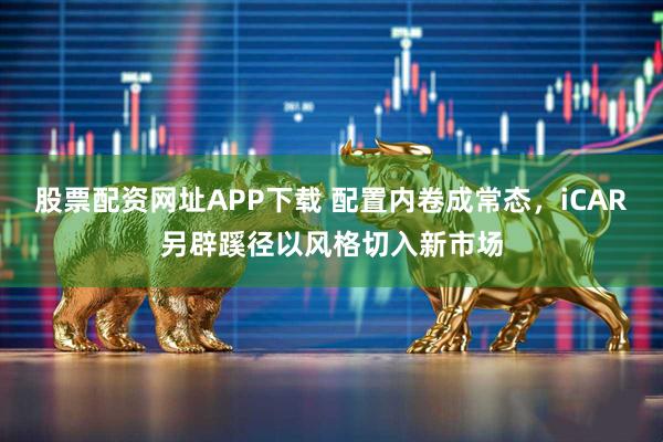 股票配资网址APP下载 配置内卷成常态，iCAR另辟蹊径以风格切入新市场