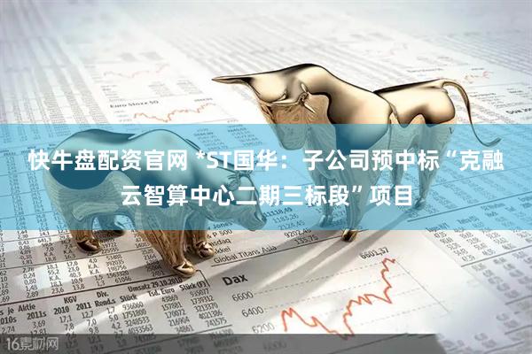 快牛盘配资官网 *ST国华：子公司预中标“克融云智算中心二期三标段”项目
