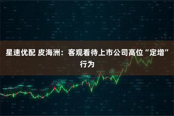 星速优配 皮海洲：客观看待上市公司高位“定增”行为