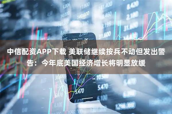 中信配资APP下载 美联储继续按兵不动但发出警告：今年底美国经济增长将明显放缓