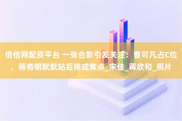 倍倍网配资平台 一张合影引发关注：曹可凡占C位，蒋奇明默默站后排成焦点_宋佳_蒋欣和_照片