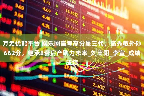 万无优配平台 娱乐圈高考高分星三代，高秀敏外孙662分，继承8套房产助力未来_刘嵩阳_李宣_成绩