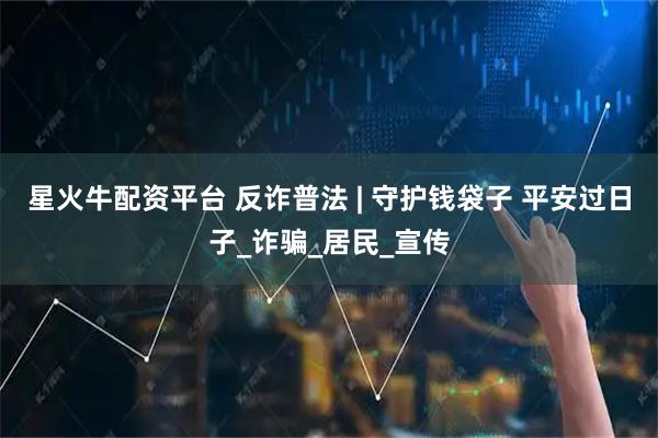 星火牛配资平台 反诈普法 | 守护钱袋子 平安过日子_诈骗_居民_宣传