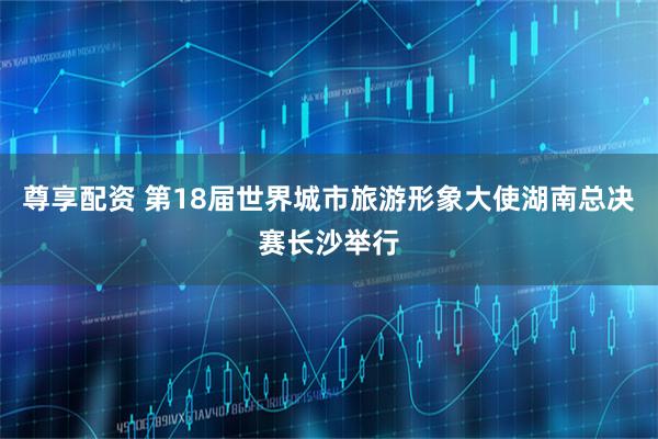 尊享配资 第18届世界城市旅游形象大使湖南总决赛长沙举行