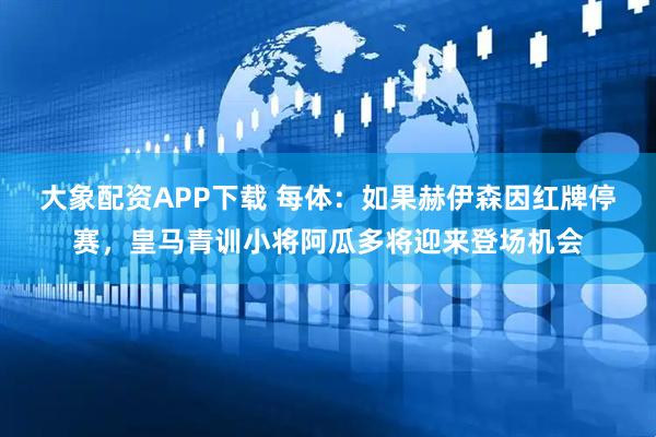 大象配资APP下载 每体：如果赫伊森因红牌停赛，皇马青训小将阿瓜多将迎来登场机会