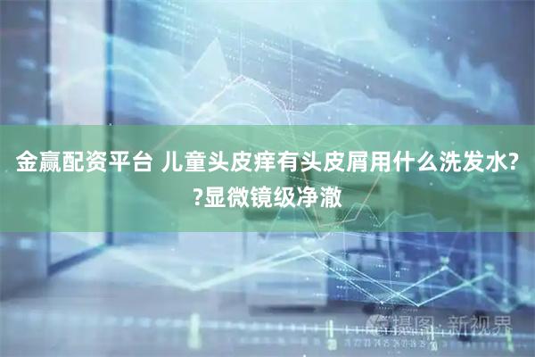 金赢配资平台 儿童头皮痒有头皮屑用什么洗发水??显微镜级净澈