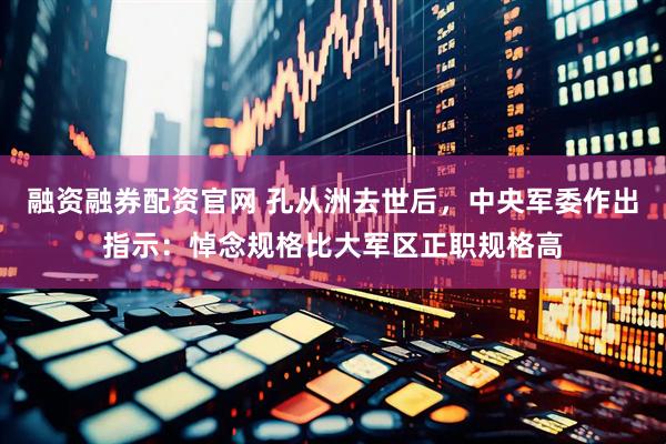 融资融券配资官网 孔从洲去世后，中央军委作出指示：悼念规格比大军区正职规格高