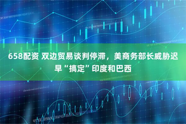 658配资 双边贸易谈判停滞，美商务部长威胁迟早“搞定”印度和巴西