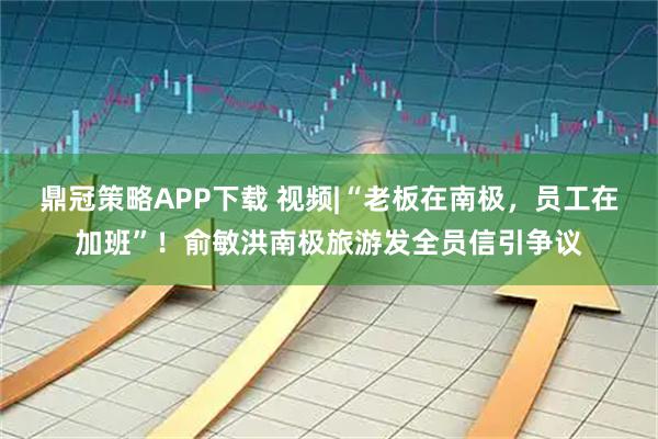 鼎冠策略APP下载 视频|“老板在南极，员工在加班”！俞敏洪南极旅游发全员信引争议