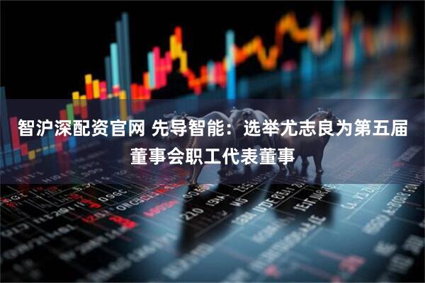 智沪深配资官网 先导智能：选举尤志良为第五届董事会职工代表董事