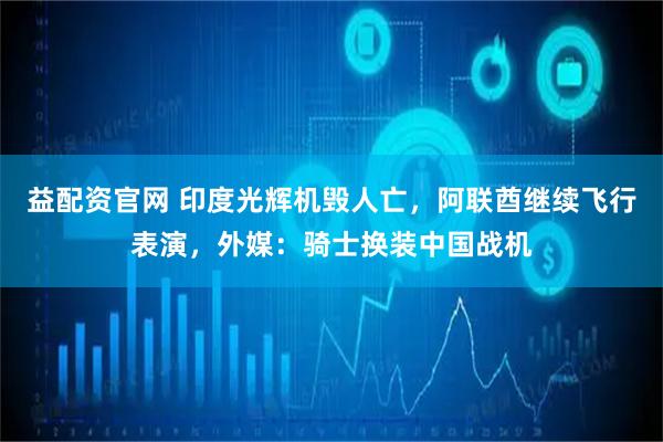 益配资官网 印度光辉机毁人亡，阿联酋继续飞行表演，外媒：骑士换装中国战机