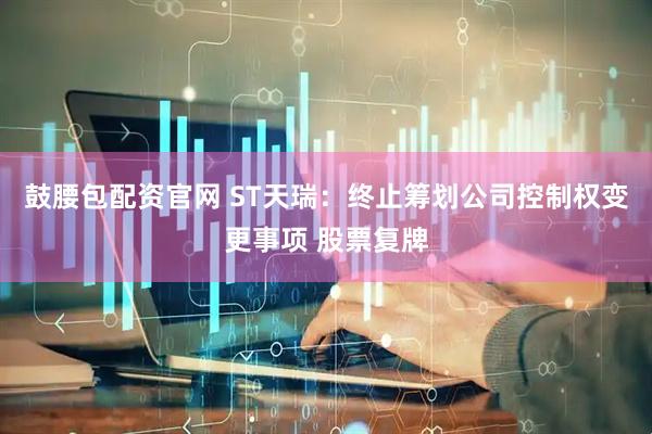 鼓腰包配资官网 ST天瑞：终止筹划公司控制权变更事项 股票复牌
