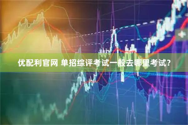优配利官网 单招综评考试一般去哪里考试？