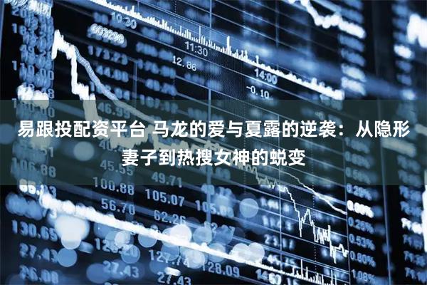 易跟投配资平台 马龙的爱与夏露的逆袭：从隐形妻子到热搜女神的蜕变