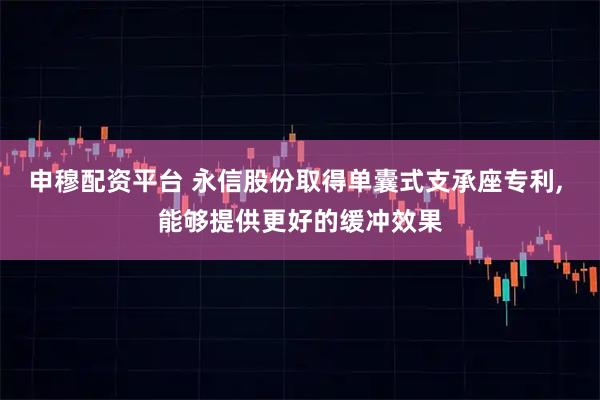 申穆配资平台 永信股份取得单囊式支承座专利, 能够提供更好的缓冲效果