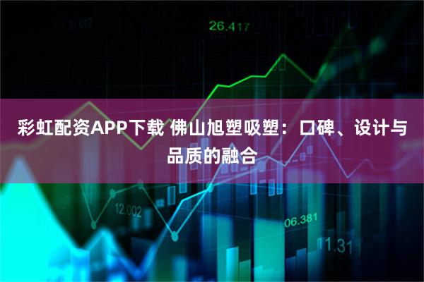 彩虹配资APP下载 佛山旭塑吸塑：口碑、设计与品质的融合