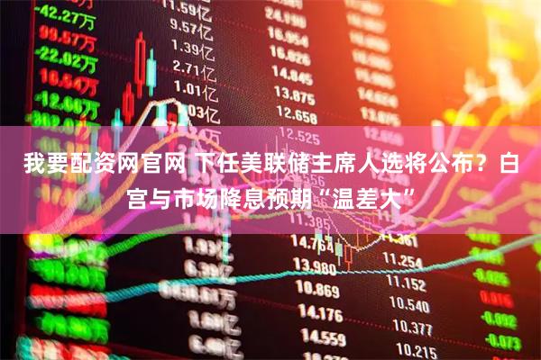 我要配资网官网 下任美联储主席人选将公布？白宫与市场降息预期“温差大”