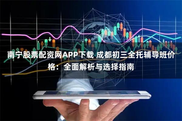 南宁股票配资网APP下载 成都初三全托辅导班价格：全面解析与选择指南