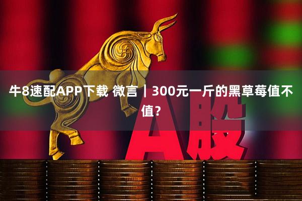 牛8速配APP下载 微言｜300元一斤的黑草莓值不值？