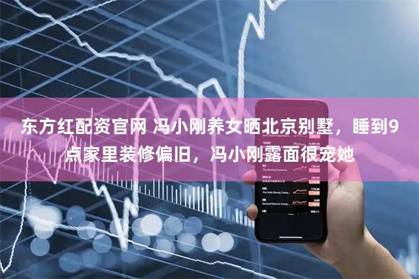 东方红配资官网 冯小刚养女晒北京别墅，睡到9点家里装修偏旧，冯小刚露面很宠她