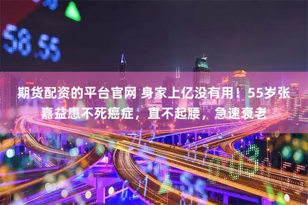 期货配资的平台官网 身家上亿没有用！55岁张嘉益患不死癌症，直不起腰，急速衰老