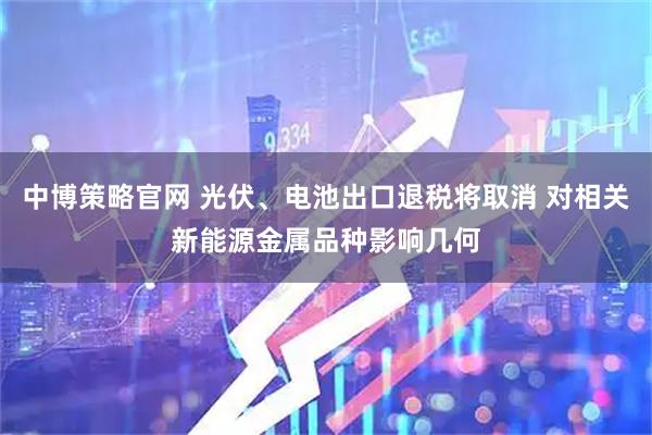 中博策略官网 光伏、电池出口退税将取消 对相关新能源金属品种影响几何