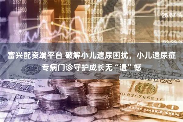 富兴配资端平台 破解小儿遗尿困扰，小儿遗尿症专病门诊守护成长无“遗”憾