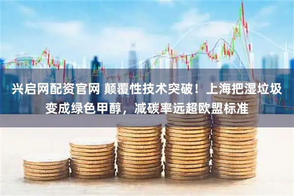兴启网配资官网 颠覆性技术突破！上海把湿垃圾变成绿色甲醇，减碳率远超欧盟标准