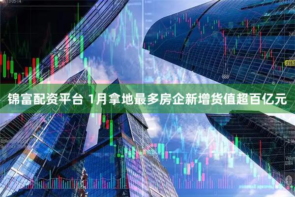 锦富配资平台 1月拿地最多房企新增货值超百亿元