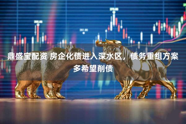 鼎盛宝配资 房企化债进入深水区，债务重组方案多希望削债