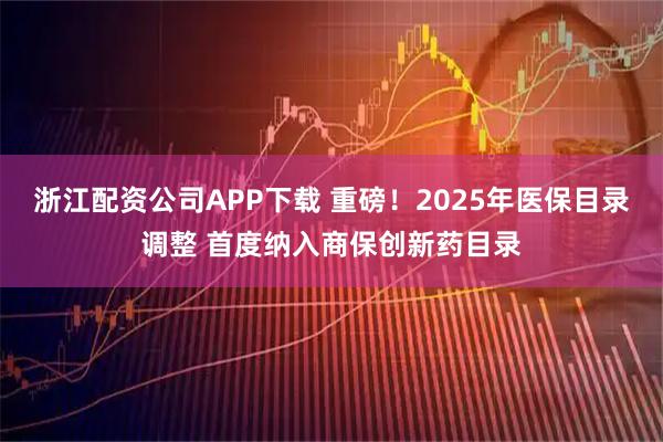 浙江配资公司APP下载 重磅！2025年医保目录调整 首度纳入商保创新药目录