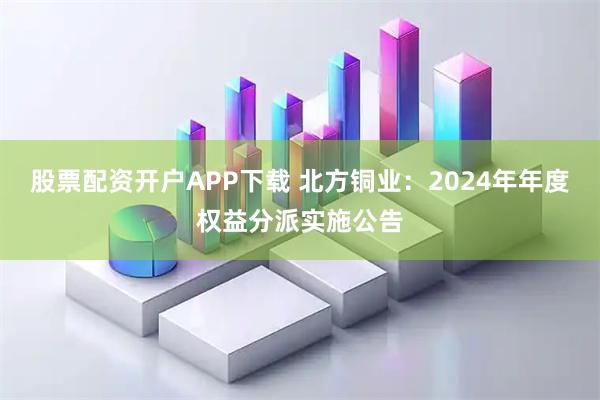 股票配资开户APP下载 北方铜业：2024年年度权益分派实施公告