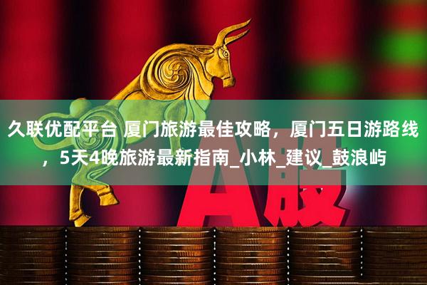 久联优配平台 厦门旅游最佳攻略，厦门五日游路线，5天4晚旅游最新指南_小林_建议_鼓浪屿