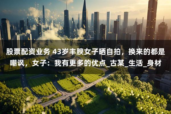 股票配资业务 43岁丰腴女子晒自拍，换来的都是嘲讽，女子：我有更多的优点_古某_生活_身材