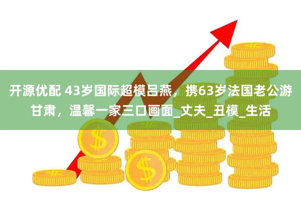 开源优配 43岁国际超模吕燕，携63岁法国老公游甘肃，温馨一家三口画面_丈夫_丑模_生活
