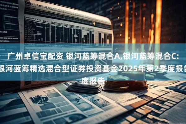 广州卓信宝配资 银河蓝筹混合A,银河蓝筹混合C: 银河蓝筹精选混合型证券投资基金2025年第2季度报告