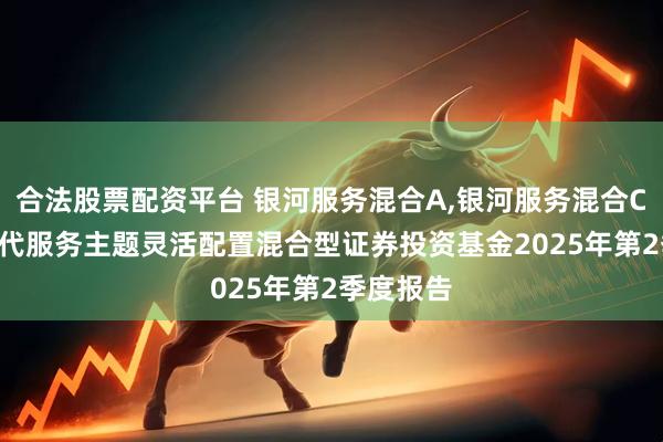 合法股票配资平台 银河服务混合A,银河服务混合C: 银河现代服务主题灵活配置混合型证券投资基金2025年第2季度报告