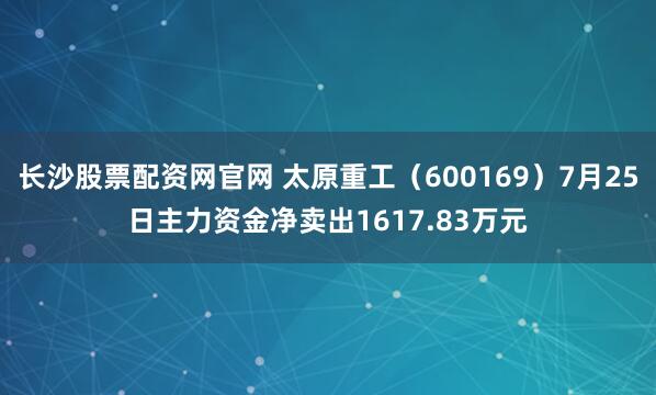 长沙股票配资网官网 太原重工（600169）7月25日主力资金净卖出1617.83万元