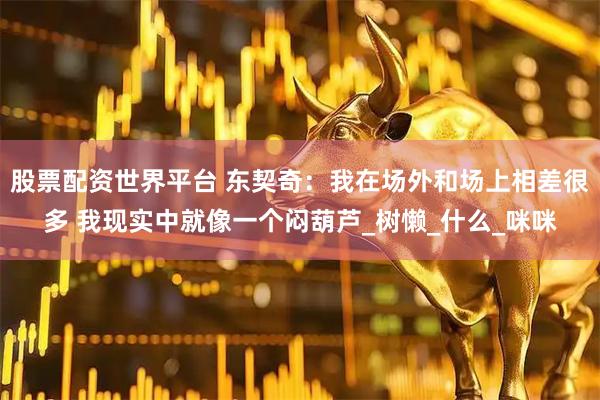 股票配资世界平台 东契奇：我在场外和场上相差很多 我现实中就像一个闷葫芦_树懒_什么_咪咪