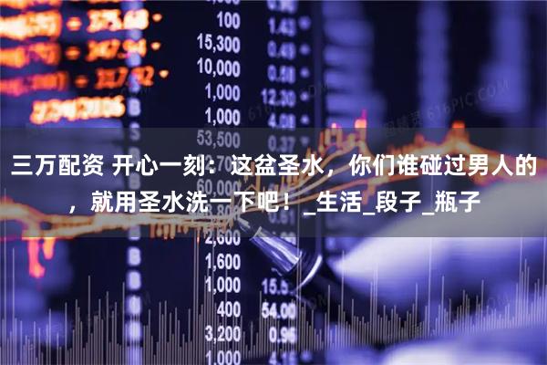 三万配资 开心一刻：这盆圣水，你们谁碰过男人的，就用圣水洗一下吧！_生活_段子_瓶子