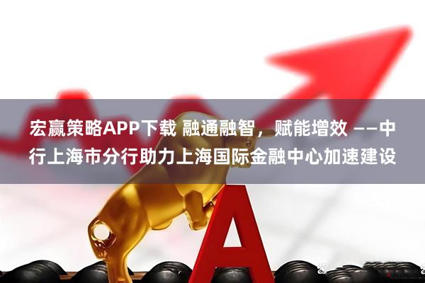 宏赢策略APP下载 融通融智，赋能增效 ——中行上海市分行助力上海国际金融中心加速建设