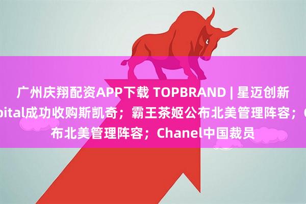 广州庆翔配资APP下载 TOPBRAND | 星迈创新获融资；3G Capital成功收购斯凯奇；霸王茶姬公布北美管理阵容；Chanel中国裁员