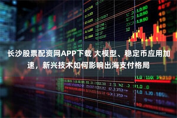 长沙股票配资网APP下载 大模型、稳定币应用加速，新兴技术如何影响出海支付格局