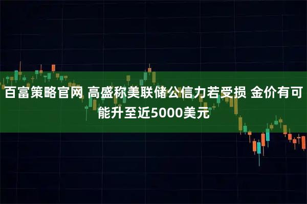 百富策略官网 高盛称美联储公信力若受损 金价有可能升至近5000美元
