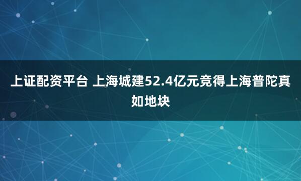 上证配资平台 上海城建52.4亿元竞得上海普陀真如地块