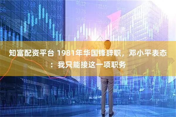 知富配资平台 1981年华国锋辞职，邓小平表态：我只能接这一项职务